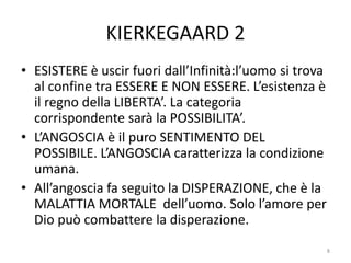 KIERKEGAARD 2
• ESISTERE è uscir fuori dall’Infinità:l’uomo si trova
al confine tra ESSERE E NON ESSERE. L’esistenza è
il regno della LIBERTA’. La categoria
corrispondente sarà la POSSIBILITA’.
• L’ANGOSCIA è il puro SENTIMENTO DEL
POSSIBILE. L’ANGOSCIA caratterizza la condizione
umana.
• All’angoscia fa seguito la DISPERAZIONE, che è la
MALATTIA MORTALE dell’uomo. Solo l’amore per
Dio può combattere la disperazione.
8
 