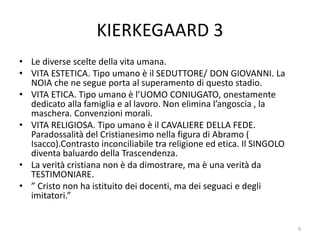 KIERKEGAARD 3
• Le diverse scelte della vita umana.
• VITA ESTETICA. Tipo umano è il SEDUTTORE/ DON GIOVANNI. La
NOIA che ne segue porta al superamento di questo stadio.
• VITA ETICA. Tipo umano è l’UOMO CONIUGATO, onestamente
dedicato alla famiglia e al lavoro. Non elimina l’angoscia , la
maschera. Convenzioni morali.
• VITA RELIGIOSA. Tipo umano è il CAVALIERE DELLA FEDE.
Paradossalità del Cristianesimo nella figura di Abramo (
Isacco).Contrasto inconciliabile tra religione ed etica. Il SINGOLO
diventa baluardo della Trascendenza.
• La verità cristiana non è da dimostrare, ma è una verità da
TESTIMONIARE.
• ” Cristo non ha istituito dei docenti, ma dei seguaci e degli
imitatori.”
9
 