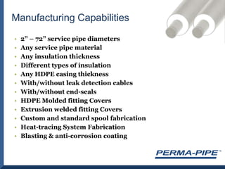 2” – 72” service pipe diametersAny service pipe materialAny insulation thicknessDifferent types of insulationAny HDPE casing thicknessWith/without leak detection cablesWith/without end-sealsHDPE Molded fitting CoversExtrusion welded fitting CoversCustom and standard spool fabricationHeat-tracing System FabricationBlasting & anti-corrosion coatingManufacturing Capabilities