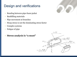 Bonding between pipe-foam-jacketBackfilling materialsPipe movement at branchesHoop stress is not the dominating stress factor Complex systemsFatigue of pipeStress analysis is “a must”Design and verifications