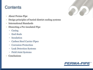 About Perma-PipeDesign principles of buried district cooling systemsInternational StandardsDissecting a Pre-insulated PipeCasingEnd-SealsInsulationCarbon Steel Carrier PipesCorrosion ProtectionLeak Detection SystemsField Joint SystemsConclusionsContents