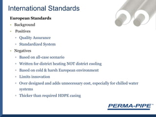 International StandardsEuropean StandardsBackground PositivesQuality AssuranceStandardized System NegativesBased on all-case scenarioWritten for district heating NOT district coolingBased on cold & harsh European environment Limits innovation Over designed and adds unnecessary cost, especially for chilled water systemsThicker than required HDPE casing