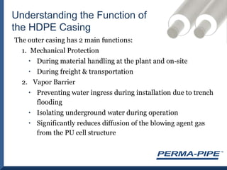 The outer casing has 2 main functions:Mechanical ProtectionDuring material handling at the plant and on-siteDuring freight & transportationVapor BarrierPreventing water ingress during installation due to trench floodingIsolating underground water during operationSignificantly reduces diffusion of the blowing agent gas from the PU cell structureUnderstanding the Function of the HDPE Casing 