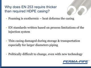 Why does EN 253 require thicker than required HDPE casing?Foaming is exothermic – heat deforms the casingEN standards written based on process limitations of the injection systemThin casing damaged during storage & transportation especially for larger diameters pipingPolitically difficult to change, even with new technology