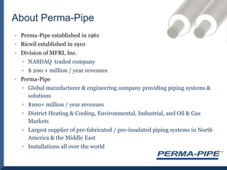 Perma-Pipe established in 1961 Ricwil established in 1910Division of MFRI, Inc.NASDAQ  traded company$ 200 + million / year revenuesPerma-PipeGlobal manufacturer & engineering company providing piping systems & solutions$100+ million / year revenuesDistrict Heating & Cooling, Environmental, Industrial, and Oil & Gas MarketsLargest supplier of pre-fabricated / pre-insulated piping systems in North America & the Middle EastInstallations all over the worldAbout Perma-Pipe