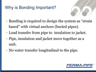 Bonding is required to design the system as “strain based” with virtual anchors (buried pipes).Load transfer from pipe to  insulation to jacket.Pipe, insulation and jacket move together as a unit.No water transfer longitudinal to the pipe.Why is Bonding Important?