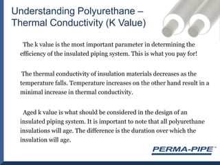 Understanding Polyurethane – Thermal Conductivity (K Value)      The k value is the most important parameter in determining the efficiency of the insulated piping system. This is what you pay for!     The thermal conductivity of insulation materials decreases as the temperature falls. Temperature increases on the other hand result in a minimal increase in thermal conductivity.      Aged k value is what should be considered in the design of an insulated piping system. It is important to note that all polyurethane insulations will age. The difference is the duration over which the insulation will age.
