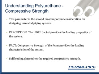 Understanding Polyurethane - Compressive StrengthThis parameter is the second most important consideration for designing insulated piping systems.PERCEPTION: The HDPE Jacket provides the loading properties of the system.FACT: Compressive Strength of the foam provides the loading characteristics of the system.Soil loading determines the required compressive strength.