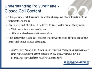 Understanding Polyurethane - Closed Cell ContentThis parameter determines the water absorption characteristics of the polyurethane foam.Every step and effort must be taken to keep water out of the system. Wet insulation is no insulation. Water is the dielectric for corrosionThe higher the closed cell content the slower the gas diffuses out of the foam and hence slower the aging.Note: Even though not listed in the revision changes this parameter was removed from latest version of EN 253. Previous EN 253 standards specified the requirement as 88%.