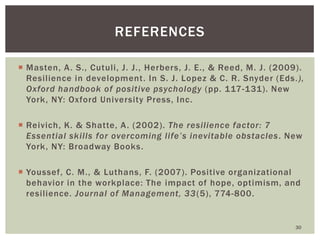 Masten, A. S., Cutuli, J. J., Herbers, J. E., & Reed, M. J. (2009). Resilience in development. In S. J. Lopez & C. R. Snyder (Eds.), Oxford handbook of positive psychology (pp. 117-131). New York, NY: Oxford University Press, Inc. 
Reivich, K. & Shatte, A. (2002). The resilience factor: 7 Essential skills for overcoming life’s inevitable obstacles. New York, NY: Broadway Books. 
Youssef, C. M., & Luthans, F. (2007). Positive organizational behavior in the workplace: The impact of hope, optimism, and resilience. Journal of Management, 33(5), 774-800. 
30 
REFERENCES 