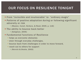 From “invincible and invulnerable” to “ordinary magic” 
Patterns of positive adaptation during or following significant adversity or risk 
(Masten, Cutuli, Herbers, & Reed, 2009, p. 118) 
The ability to bounce back better 
(Seligman, 2005) 
Fundamental functions of Resilience 
helps us overcome obstacles 
steer through everyday challenges, 
bounce back from challenges in order to move forward, 
reach out to others for support 
(Reivich & Shatte, 2002) 
9 
OUR FOCUS ON RESILIENCE TONIGHT  