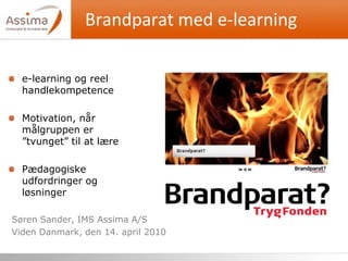 Brandparat med e-learning Søren Sander, IMS Assima A/S Viden Danmark, den 14. april 2010 e-learning og reel handlekompetence Motivation, når målgruppen er ”tvunget” til at lære Pædagogiske udfordringer og løsninger 