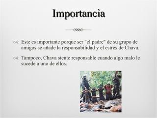 Importancia Este es importante porque ser "el padre" de su grupo de amigos se añade la responsabilidad y el estrés de Chava. Tampoco, Chava siente responsable cuando algo malo le sucede a uno de ellos. 