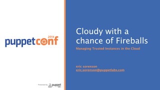 2014
Presented by
Cloudy with a
chance of Fireballs
Managing Trusted Instances in the Cloud
!
!
!
!
eric sorenson
eric.sorenson@puppetlabs.com
 