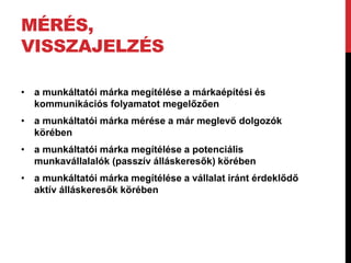 MÉRÉS,
VISSZAJELZÉS
• a munkáltatói márka megítélése a márkaépítési és
kommunikációs folyamatot megelőzően
• a munkáltatói márka mérése a már meglevő dolgozók
körében
• a munkáltatói márka megítélése a potenciális
munkavállalalók (passzív álláskeresők) körében
• a munkáltatói márka megítélése a vállalat iránt érdeklődő
aktív álláskeresők körében
 