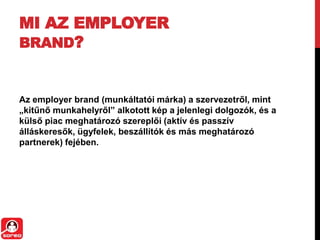 MI AZ EMPLOYER
BRAND?
Az employer brand (munkáltatói márka) a szervezetről, mint
„kitűnő munkahelyről” alkotott kép a jelenlegi dolgozók, és a
külső piac meghatározó szereplői (aktív és passzív
álláskeresők, ügyfelek, beszállítók és más meghatározó
partnerek) fejében.
 