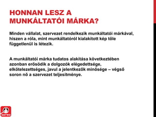 HONNAN LESZ A
MUNKÁLTATÓI MÁRKA?
Minden vállalat, szervezet rendelkezik munkáltatói márkával,
hiszen a róla, mint munkáltatóról kialakított kép tőle
függetlenül is létezik.
A munkáltatói márka tudatos alakítása következtében
azonban erősödik a dolgozók elégedettsége,
elkötelezettséges, javul a jelentkezők minősége – végső
soron nő a szervezet ٱíٳéԲe.
 