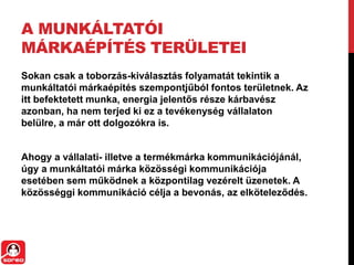 A MUNKÁLTATÓI
MÁRKAÉPÍTÉS TERÜLETEI
Sokan csak a toborzás-kiválasztás folyamatát tekintik a
munkáltatói márkaépítés szempontjűból fontos területnek. Az
itt befektetett munka, energia jelentős része kárbavész
azonban, ha nem terjed ki ez a tevékenység vállalaton
belülre, a már ott dolgozókra is.
Ahogy a vállalati- illetve a termékmárka kommunikációjánál,
úgy a munkáltatói márka közösségi kommunikációja
esetében sem működnek a központilag vezérelt üzenetek. A
közösséggi kommunikáció célja a bevonás, az elköteleződés.
 