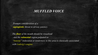 MUFFLED VOICE
Prompts consideration of a
supraglottic threat to airway patency.
The floor of the mouth should be visualized
, and the submental region palpated as
“brawny” induration or tenderness in this area is classically associated
with Ludwig’s angina.
 