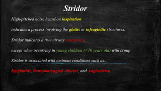 Stridor
High-pitched noise heard on inspiration
indicates a process involving the glottis or infraglottic structures.
Stridor indicates a true airway emergency,
except when occurring in young children (<10 years old) with croup
Stridor is associated with ominous conditions such as:
Epiglottitis, Retropharyngeal Abscess, and Angioedema
 