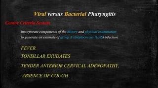 Viral versus Bacterial Pharyngitis
Centor Criteria System
incorporate components of the history and physical examination
to generate an estimate of group A streptococcus (GAS) infection.
FEVER,
TENDER ANTERIOR CERVICAL ADENOPATHY,
TONSILLAR EXUDATES
ABSENCE OF COUGH
 
