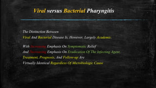 Viral versus Bacterial Pharyngitis
The Distinction Between
Viral And Bacterial Disease Is, However, Largely Academic.
With Increasing Emphasis On Symptomatic Relief
And Decreasing Emphasis On Eradication Of The Infecting Agent,
Treatment, Prognosis, And Follow-up Are
Virtually Identical Regardless Of Microbiologic Cause
 