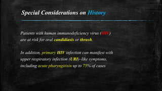 Special Considerations on History
Patients with human immunodeficiency virus (HIV)
are at risk for oral candidiasis or thrush.
In addition, primary HIV infection can manifest with
upper respiratory infection (URI)–like symptoms,
including acute pharyngitisin up to 75% of cases
 