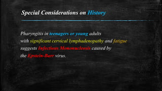 Special Considerations on History
Pharyngitis in teenagers or young adults
with significant cervical lymphadenopathy and fatigue
suggests Infectious Mononucleosis caused by
the Epstein-Barr virus.
 