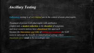 Ancillary Testing
Laboratory testing is of very limited use in the context of acute pharyngitis.
Treatment of proven GAS pharyngitis with antibiotics
confers only a modest reduction in the duration of symptoms,
and most western nations have abandoned this approach
because the inaccuracy and risks of testing and treatment for GAS
seem to outweigh the benefits in industrialized settings where
rheumatic fever tends to be exceedingly rare.
 