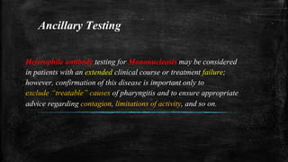 Ancillary Testing
Heterophile antibody testing for Mononucleosis may be considered
in patients with an extended clinical course or treatment failure;
however, confirmation of this disease is important only to
exclude “treatable” causes of pharyngitis and to ensure appropriate
advice regarding contagion, limitations of activity, and so on.
 