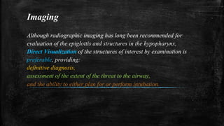 Imaging
Although radiographic imaging has long been recommended for
evaluation of the epiglottis and structures in the hypopharynx,
Direct Visualization of the structures of interest by examination is
preferable, providing:
definitive diagnosis,
assessment of the extent of the threat to the airway,
and the ability to either plan for or perform intubation.
 