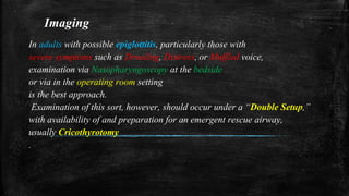 Imaging
In adults with possible epiglottitis, particularly those with
severe symptoms such as Drooling, Distress, or Muffled voice,
examination via Nasopharyngoscopy at the bedside
or via in the operating room setting
is the best approach.
Examination of this sort, however, should occur under a “Double Setup,”
with availability of and preparation for an emergent rescue airway,
usually Cricothyrotomy
.
 