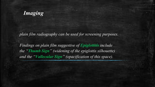 Imaging
plain film radiography can be used for screening purposes.
Findings on plain film suggestive of Epiglottitis include
the “Thumb Sign” (widening of the epiglottis silhouette)
and the “Vallecular Sign” (opacification of this space).
 