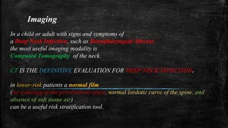 Imaging
In a child or adult with signs and symptoms of
a Deep Neck Infection, such as Retropharyngeal Abscess
the most useful imaging modality is
Computed Tomography of the neck.
CT IS THE DEFINITIVE EVALUATION FOR DEEP NECK INFECTION.
in lower-risk patients a normal film
(no widening of the prevertebral space, normal lordotic curve of the spine, and
absence of soft tissue air)
can be a useful risk stratification tool.
 
