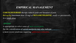 EMPIRICAL MANAGEMENT
CORTICOSTEROID therapy reduces pain and duration of pain,
0.6 mg/kg (maximum dose 10 mg) of DEXAMETHASONE, orally or parenterally,
in a single dose.
OPIOID
is appropriate in select cases of more severe pain,
but the consideration of opioid analgesia may also indicate
a more severe syndrome requiring additional evaluation.
 