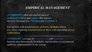 EMPIRICAL MANAGEMENT
ANTIBIOTICS often are used in cases of
unilateral swelling and redness that appears
not to be fluctuant (i.e., “Peritonsillar Cellulitis”)
For patients with manifestations of Severe, Systemic illness
(i.e., those requiring hospitalization or those with impending airway
compromise),
ANTIBIOTIC coverage for streptococcal and anaerobic
bacteria may theoretically be helpful, and therefore we recommend
antibiotic administration in this setting.
 