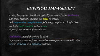 EMPIRICAL MANAGEMENT
Acute pharyngitis should not typically be treated with Antibiotics.
The great majority of cases are viral in origin,
and suppurative complications following streptococcal infection
are both easily treated and too rare
to justify routine use of antibiotics.
Antibiotics should therefore be used
to prevent rheumatic fever and other nonsuppurative complications
only in endemic and epidemic settings.
 