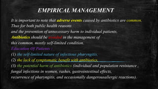 EMPIRICAL MANAGEMENT
It is important to note that adverse events caused by antibiotics are common.
Thus for both public health reasons
and the prevention of unnecessary harm to individual patients,
Antibiotics should be avoided in the management of
this common, mostly self-limited condition.
Education Of Patients :
(1) the self-limited nature of infectious pharyngitis,
(2) the lack of symptomatic benefit with antibiotics,
(3) the potential harm of antibiotics (individual and population resistance ,
fungal infections in women, rashes, gastrointestinal effects,
recurrence of pharyngitis, and occasionally dangerousallergic reactions).
 