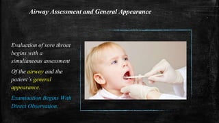 Airway Assessment and General Appearance
Evaluation of sore throat
begins with a
simultaneous assessment
Of the airway and the
patient’s general
appearance.
Examination Begins With
Direct Observation.
 