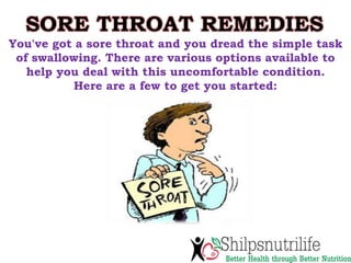 SORE THROAT REMEDIES
You've got a sore throat and you dread the simple task
of swallowing. There are various options available to
help you deal with this uncomfortable condition.
Here are a few to get you started:
 