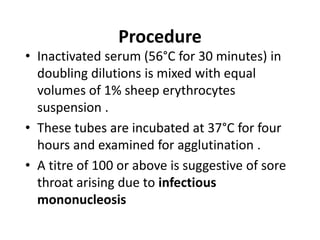 Procedure
• Inactivated serum (56°C for 30 minutes) in
doubling dilutions is mixed with equal
volumes of 1% sheep erythrocytes
suspension .
• These tubes are incubated at 37°C for four
hours and examined for agglutination .
• A titre of 100 or above is suggestive of sore
throat arising due to infectious
mononucleosis
 