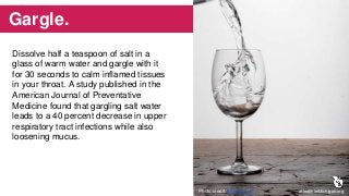 Gargle.
Dissolve half a teaspoon of salt in a
glass of warm water and gargle with it
for 30 seconds to calm inflamed tissues
in your throat. A study published in the
American Journal of Preventative
Medicine found that gargling salt water
leads to a 40 percent decrease in upper
respiratory tract infections while also
loosening mucus.
aHealthierMichigan.orgPhoto credit: Kenny Louie
 