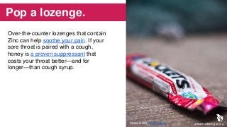 Pop a lozenge.
Over-the-counter lozenges that contain
Zinc can help soothe your pain. If your
sore throat is paired with a cough,
honey is a proven suppressant that
coats your throat better—and for
longer—than cough syrup.
aHealthierMichigan.orgPhoto credit: Andy Rennie
 