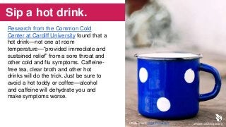 Sip a hot drink.
Research from the Common Cold
Center at Cardiff University found that a
hot drink—not one at room
temperature—“provided immediate and
sustained relief” from a sore throat and
other cold and flu symptoms. Caffeine-
free tea, clear broth and other hot
drinks will do the trick. Just be sure to
avoid a hot toddy or coffee—alcohol
and caffeine will dehydrate you and
make symptoms worse.
aHealthierMichigan.orgPhoto credit: Olga Filonenko
 