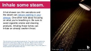 Inhale some steam.
A hot shower can thin secretions and
the steam can reduce swelling in your
airways. One other note about focusing
on what you’re breathing in: Be sure to
avoid cigarette smoke and cleaning
products. Inhaling those fumes can
irritate an already swollen throat.
aHealthierMichigan.orgPhoto credit: gfpeck
This information is for educational purposes only. The content is not a substitute for
professional medical advice, diagnosis, or treatment. Always seek the advice of a
physician or other qualified health provider with any questions about a medical
condition, or before beginning any new diet or exercise regimen. Use of information in
this presentation is the sole risk of the user.
 