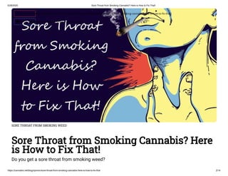 5/28/2020 Sore Throat from Smoking Cannabis? Here is How to Fix That!
https://cannabis.net/blog/opinion/sore-throat-from-smoking-cannabis-here-is-how-to-fix-that 2/14
SORE THROAT FROM SMOKING WEED
Sore Throat from Smoking Cannabis? Here
is How to Fix That!
Do you get a sore throat from smoking weed?
 Edit Article (https://cannabis.net/mycannabis/c-blog-entry/update/sore-throat-from-smoking-cannabis-here-is-how-to- x-that)
 Article List (https://cannabis.net/mycannabis/c-blog)
 