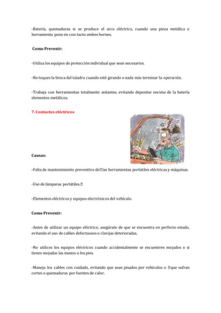 -Batería, quemaduras si se produce el arco eléctrico, cuando una pieza metálica o
herramienta pone en con-tacto ambos bornes.
Como Prevenir:
-Utiliza los equipos de protección individual que sean necesarios.
-No toques la broca del taladro cuando esté girando o nada más terminar la operación.
-Trabaja con herramientas totalmente aislantes, evitando depositar encima de la batería
elementos metálicos.
7. Contactos eléctricos
Causas:
-Falta de mantenimiento preventivo de las herramientas portátiles eléctricas y máquinas.
-Uso de lámparas portátiles.
-Elementos eléctricos y equipos electrónicos del vehículo.
Como Prevenir:
-Antes de utilizar un equipo eléctrico, asegúrate de que se encuentra en perfecto estado,
evitando el uso de cables defectuosos o clavijas deterioradas.
-No utilices los equipos eléctricos cuando accidentalmente se encuentren mojados o si
tienes mojadas las manos o los pies.
-Maneja los cables con cuidado, evitando que sean pisados por vehículos o que sufran
cortes o quemaduras por fuentes de calor.
 