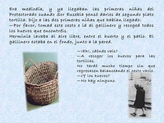 Era mediodía, y ya llegaban las primeras niñas del Protectorado cuando Sor Eusebia pensó darles de segundo plato tortilla. Dijo a las dos primeras niñas que habían llegado: — Por favor, tomad este cesto e id al gallinero y recoged todos los huevos que encontréis. Herminia lavaba al aire libre, entre el huerto y el patio. El gallinero estaba en el fondo, junto a la pared. — ¡Eh!, ¿dónde vais? — A recoger los huevos para las tortillas. No tardó mucho tiempo sin que regresasen balanceando el cesto vacío. — ¿Y los huevos? — No hay ninguno. 