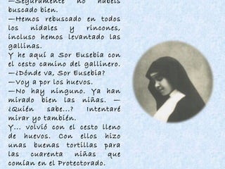 — Seguramente no habéis buscado bien. — Hemos rebuscado en todos los nidales y rincones, incluso hemos levantado las gallinas. Y he aquí a Sor Eusebia con el cesto camino del gallinero. —¿Dónde va, Sor Eusebia? — Voy a por los huevos. — No hay ninguno. Ya han mirado bien las niñas. —¿Quién sabe...? Intentaré mirar yo también. Y... volvió con el cesto lleno de huevos. Con ellos hizo unas buenas tortillas para las cuarenta niñas que comían en el Protectorado. 