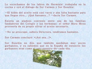 Lo escuchamos de los labios de Herminia: trabajaba en la cocina y oyó el diálogo de Sor Carmen y Sor Eusebia: — El bidón del aceite está casi vacío y aún falta bastante para que llegue otro... ¿Qué haremos...? —decía Sor Carmen. Existía un piadoso convenio entre una de las familias fundadoras del Colegio y las hermanas: el señor Mora Moya proveería de su propio olivar el aceite necesario. — No se preocupe, señora Directora, tendremos bastante. Sor Carmen concluyó: «¡Así sea...!».  Sor Eusebia no dijo que también quedaban muy pocos garbanzos, y ya sabemos que en la España de entonces los garbanzos eran como el pan-nuestro-de-cada-día. 